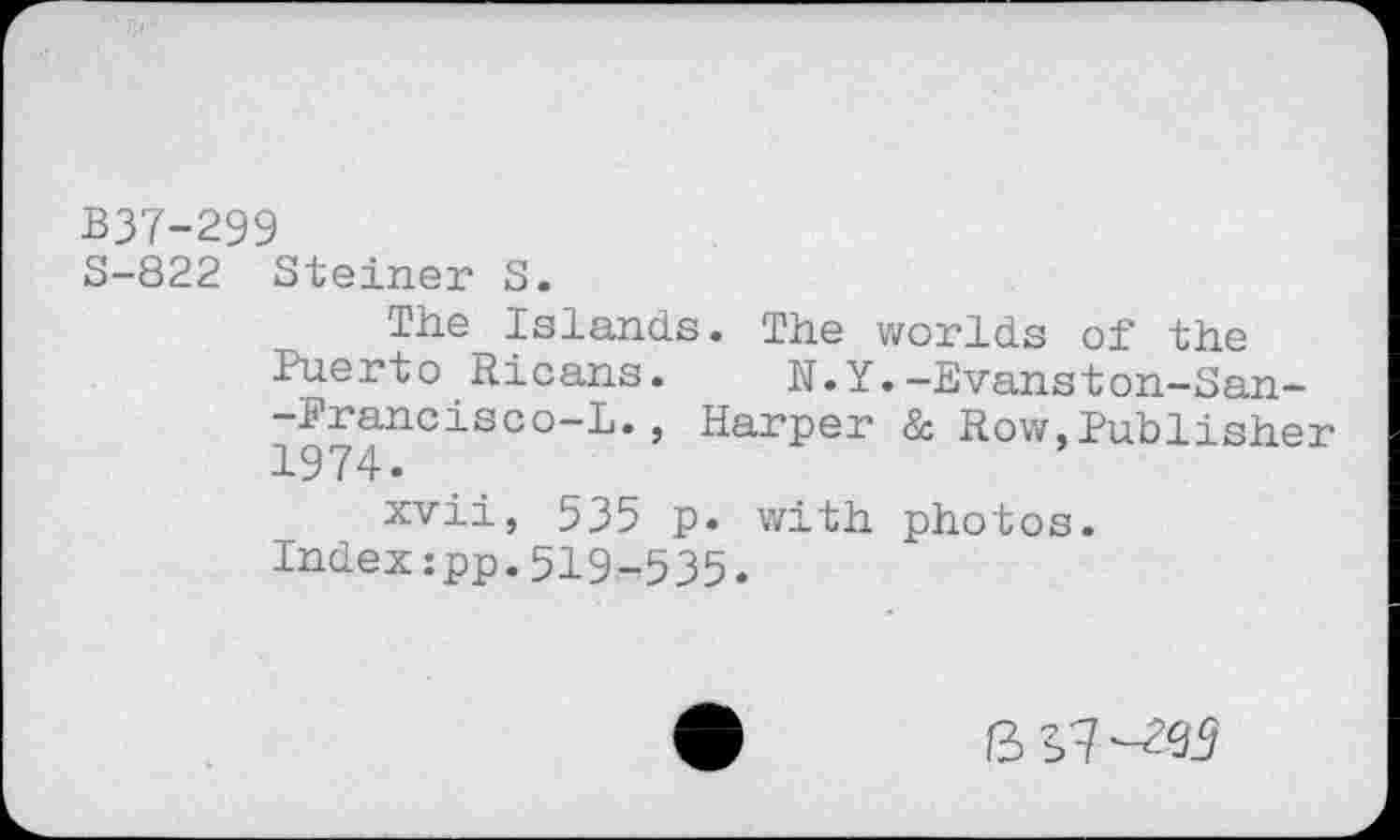 ﻿B37-299
S-822 Steiner 5.
The Islands. The worlds of the Puerto Ricans.	N.Y.-Evanston-San-
-Francisco-L., Harper & Row,Publisher 1974* •
xvii, 535 p. with photos.
Index:pp.519-535.
